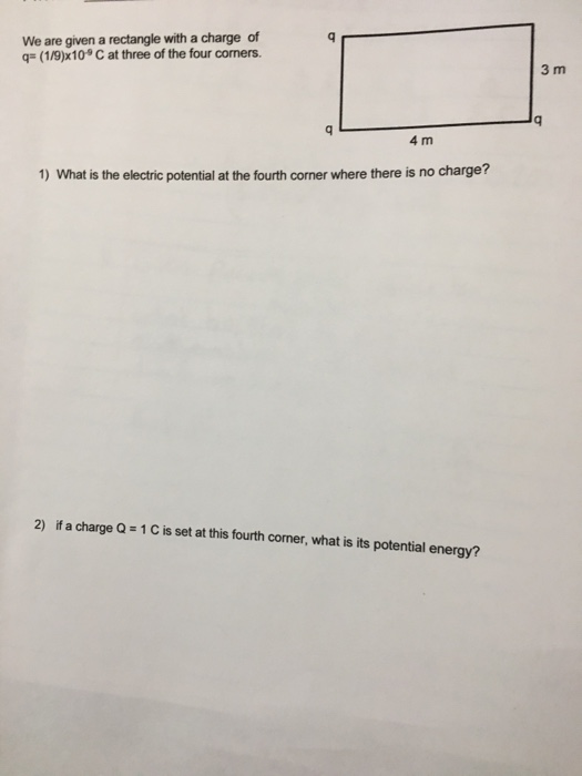 We are given a rectangle with a charge of q (1/9)x109 C at three of the four corners. 3 m 4 m 1) What is the electric potential at the fourth corner where there is no charge? 2) if a charge Q 1 C is set at this fourth corner, what is its potential energy?