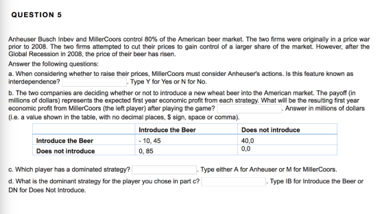 QUESTION 5 Anheuser Busch Inbev and MillerCoors control 80% of the American beer market. The two firms were originally in a price war prior to 2008. The two firms attempted to cut their prices to gain control of a larger share of the market. However, after the Global Recession in 2008, the price of their beer has risen Answer the following questions: a. When considering whether to raise their prices, MillerCoors must consider Anheusers actions. Is this feature known as interdependence? Type Y for Yes or N for No. b. The two companies are deciding whether or not to introduce a new wheat beer into the American market. The payoff (in millions of dollars) represents the expected first year economic profit from each strategy. What will be the resulting first year economic profit from MillerCoors (the left player) after playing the game? (i.e. a value shown in the table, with no decimal places, $ sign, space or comma). Answer in millions of dollars Introduce the Beer - 10, 45 0, 85 Does not introduce 40,0 0,0 Introduce the Beer Does not introduce c. Which player has a dominated strategy? Type either A for Anheuser or M for MillerCoors. d. What is the dominant strategy for the player you chose in part c? DN for Does Not Introduce. Type IB for Introduce the Beer oir