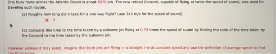 One busy route across the Atlantic Ocean is about 5570 km. The now retired Concord, capable of flying at twice the speed of sound, was used for traveling such routes. (a) Roughly how long did it take for a one way flight? (use 343 m/s for the speed of sound) (b) Compare this time to the time taken by a subsonic jet flying at 0.75 times the speed of sound by finding the ratio of the time taken by the Concord to the time taken by the subsonic jet. However unlikely it may seem, imagine that both jets are flying in a straight line at constant speed and use the definition of average speed to find