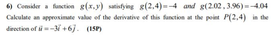6) Consider a function g(x,y) satisfying g(2,4)=-4 and g(2.02, 3.96)=-4.04 Calculate an approximate value of the derivative o