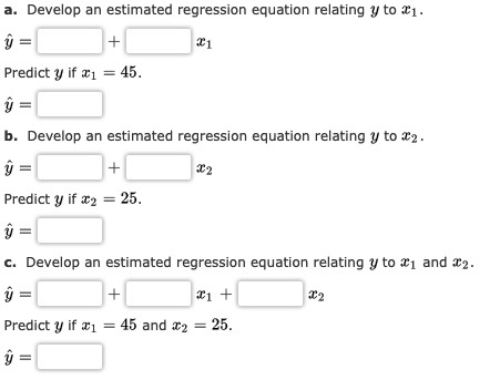a. Develop an estimated regression equation relating y to 21. Predict y if x1 = 45. b. Develop an estimated regression equati