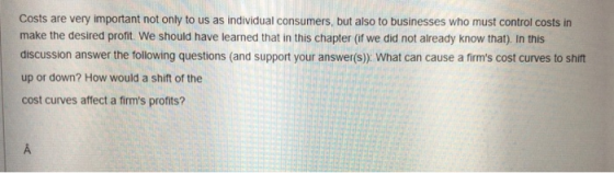 Costs are very important not only to us as individual consumers, but also to businesses who must control costs in make the desired profit. We should have learned that in this chapter (if we did not already know that). In this discussion answer the following questions (and support your answer(s) What can cause a firms cost curves to shift up or down? How would a shift of the cost curves affect a firms profits?