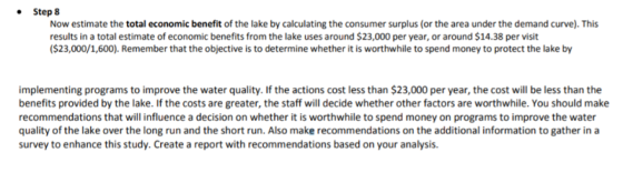 Step 8 Now estimate the total economic benefit of the lake by calculating the consumer surplus (or the area under the demand curve). This results in a total estimate of economic benefits from the lake uses around $23,000 per year, or around $14.38 per visit ($23,000/1,600). Remember that the objective is to determine whether it is worthwhile to spend money to protect the lake by implementing programs to improve the water quality. If the actions cost less than $23,000 per year, the cost will be less than the benefits provided by the lake. If the costs are greater, the staff will decide whether other factors are worthwhile. You should make recommendations that will influence a decision on whether it is worthwhile to spend money on programs to improve the water quality of the lake over the long run and the short run. Also make recommendations on the additional information to gather in a survey to enhance this study. Create a report with recommendations based on your analysis.