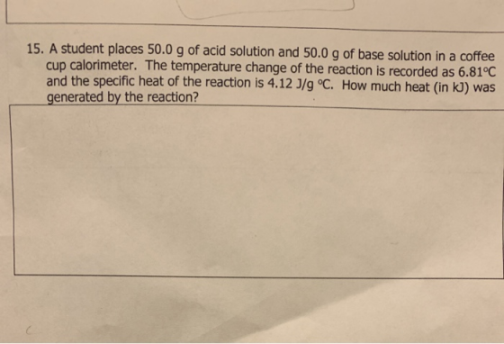 15. A student places 50.0 g of acid solution and 50.0 g of base solution in a coffee cup calorimeter. The temperature change