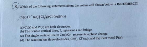 8. Which of the following statements about the voltaic cell shown below is INCORRECT? Cr(s)|Cr* (aq)||C1,(8)|CI (aq)|Pt(s) (a
