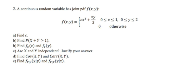 2. A continuous random variable has joint pdf f(x, y): xy 0 x 1, 0sys 2 f(x, y) otherwise 0 a) Find c b) Find P(X Y 1) b) Fin