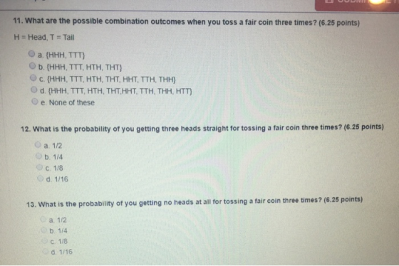 11. What are the possible combination outcomes when you toss a fair coin three times? (6.25 points) H = Head, T = Tail a {HHH