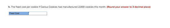 h. The fixed cost per cookie if Cactus Cookies had manufactured 2,000 cookies this month. (Round your answer to 3 decimal pla