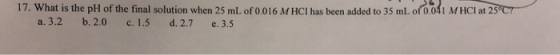 17. What is the pH of the final solution when 25 ml.of 0.016 MHCI has been added to 35 ml. of0,031 MHCI at 25 C
