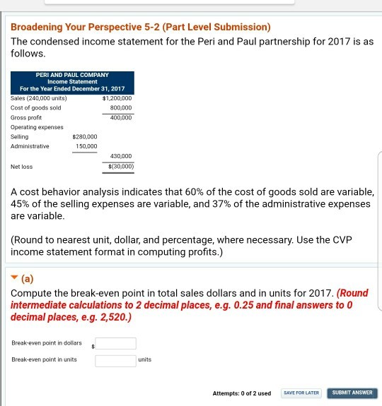 Broadening Your Perspective 5-2 (Part Level Submission) The condensed income statement for the Peri and Paul partnership for 2017 is as follows PERI AND PAUL COMPANY Income Statement For the Year Ended December 31, 2017 Sales (240,000 units) Cost of goods sold Gross profit $1,200,000 900,000 400,000 $280,000 150,000 Selling Administrative 430,000 Net loss $(30,000) A cost behavior analysis indicates that 60% of the cost of goods sold are variable 45% of the selling expenses are variable, and 37% of the administrative expenses are variable (Round to nearest unit, dollar, and percentage, where necessary. Use the CVP income statement format in computing profits.) Compute the break-even point in total sales dollars and in units for 2017. (Round intermediate calculations to 2 decimal places, e.g. 0.25 and final answers to 0 decimal places, e.g. 2,520.) Break-even point in dollars Break-even point in units units Attempts: 0 of 2 used SAVEFOR LATER SUBMIT ANSWER