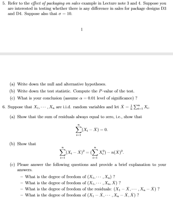 5. Refer to the effect of packaging on sales example in Lecture note 3 and 4. Suppose you are interested in testing whether there is any difference in sales for package designs D3 and D4. Suppose also that σ-10 (a) Write down the null and alternative hypotheses (b) Write down the test statistic. Compute the P- value of the test (c) What is your conclusion (assume α 0.01 level of significance) ? 6. Suppose that, X1,… , xn are i.id. radon variables and iet, x = n Σ_i Xi (a) Show that the surn of residuals always equal to zero, i.e., show that Σ(X, X)-0 i-1 (b) Show that に! (c) Please answer the following questions and provide a brief explanation to your answers. What is the degree of freedom of (X1, . .. , xn) ? -What is the degree of freedorn of (x, , . . . , Xn, X) ? What is the degree of freedom of the residuals: (Xi - X,-.-. , Xn - X)? -What is the degree of freedom of (Xi X, . . . , X,-X, X) ?