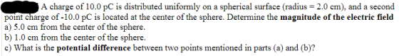 A charge of 10.0 pC is distributed uniformly on a spherical surface (radius = 2.0 cm), and a second point charge of -10.0 PC