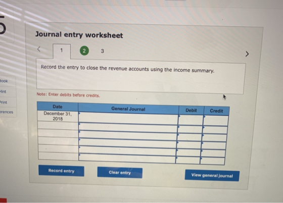 Journal entry worksheet Record the entry to close the revenue accounts using the income summary. ook int rint rences Note: Enter debits before credits. Debit Credit Date December 31, 2018 General Journal Record entry Clear entry View general journal