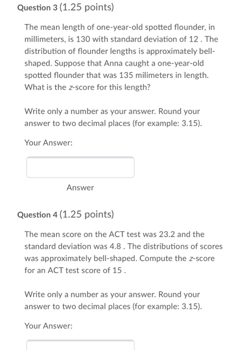 Question 3 (1.25 points The mean length of one-year-old spotted flounder, in millimeters, is 130 with standard deviation of 12. The distribution of flounder lengths is approximately bell shaped. Suppose that Anna caught a one-year-old spotted flounder that was 135 milimeters in length. What is the z-score for this length? Write only a number as your answer. Round your answer to two decimal places (for example: 3.15) Your Answer: Answer Question 4 (1.25 points) The mean score on the ACT test was 23.2 and the standard deviation was 4.8. The distributions of scores was approximately bell-shaped. Compute the z-score for an ACT test score of 15 Write only a number as your answer. Round your answer to two decimal places (for example: 3.15) Your Answer: