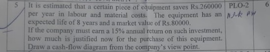 5 It is estimated that a certain piece of equipment saves Rs.260000 PLO-2 6 per year in labour and material costs. The equipment has an njk expected life of 8 years and a market value of Rs.80000. If the company must earn a 15% annual return on such investment, how much is justified now for the purchase of this equipment. Draw a cash-flow diagram from the companys view point.
