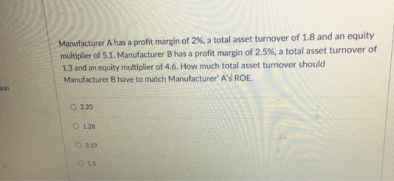Manufacturer A has a profit margin of 2%, a total asset turnover of 1.8 and an equity multiplier of 5.1. Manufacturer B has a profit margin of 2.5%, a total asset turnover of 1.3 and an equity multiplier of 4.6. How much total asset turnover should Manufacturer B have to match Manufacturer As ROE ion ○ 2.20 O 1.28 O 3.19 1.6