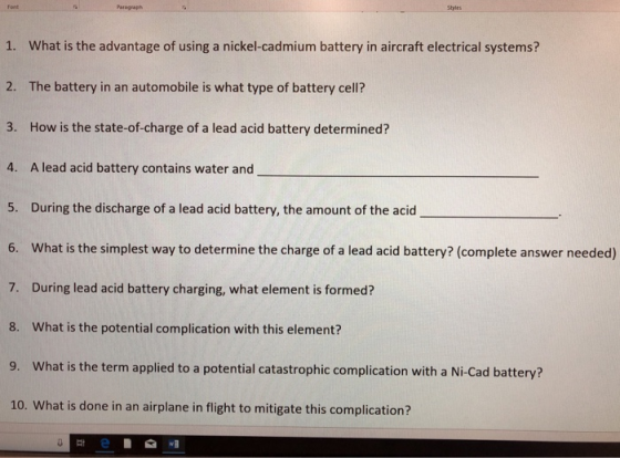 Paragraph Styles 1. What is the advantage of using a nickel-cadmium battery in aircraft electrical systems? 2. The battery in an automobile is what type of battery cell? 3. How is the state-of-charge of a lead acid battery determined? 4. A lead acid battery contains water and 5. During the discharge of a lead acid battery, the amount of the acid 6. What is the simplest way to determine the charge of a lead acid battery? (complete answer needed) 7. During lead acid battery charging, what element is formed? 8. What is the potential complication with this element? 9. What is the term applied to a potential catastrophic complication with a Ni-Cad battery? 10. What is done in an airplane in flight to mitigate this complication?