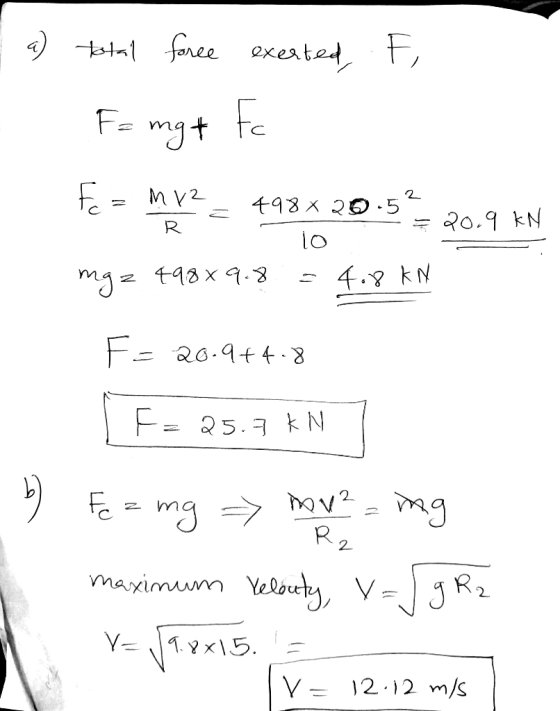 F, a) tatal force exerted, F= mg + Fc R Mv2 a 498x20.52 < = 20.9 KN 10 4988 9.8 4.8 kN mgz F= 20.9+4.8 [F= 25.7 kN 7 by Fez m