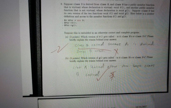 8. Suppose class D is derived from class B, and class B has a public member function that is virtual whose declaration is virtual void fO:, and another publie member function that is not virtual whose declaration is void g):. Suppose class D has its own version of the two functions void 1() and void gO. Here below is a pointer definition and access to the member functions f) and gO Suppose this is embedded in an otherwise correct and complete program. (a) (3 points) Which version of fO gets called is it class Bs or class Ds? Please briefly explain the reason behind your answer. is deinel (b) (3 points) Which version of gO gets called is it class Bs or class Ds? Please briefly explain the reason behind your answer. CAll 12/14/2017