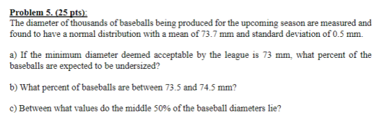 Problem 5.25 pts) The diameter of thousands of baseballs being produced for the upcoming season are measured and found to have a normal distribution with a mean of 73.7 mm and standard deviation of 0.5 mm. a) If the minimum diameter deemed acceptable by the league is 73 mm, what percent of the baseballs are expected to be undersized? b) What percent of baseballs are between 73.5 and 74.5 mm? c) Between what values do the middle 50% of the baseball diameters lie?
