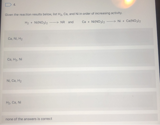 D 4. Given the reaction results below, list H2, Ca, and Ni in order of increasing activity. H2 + Ni(NO3)2 -----> NR and Ca +