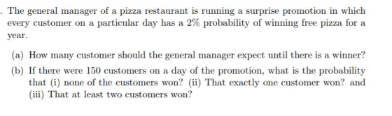 The general manager of a pizza restaurant is running a surprise promotion in which every customer on a particular day has a 2% probability of winning free pizza for a % probability of win vear. (a) How many customer should the general manager expect until there is a winner? (b) If there were 150 customers on a day of the promotion, what is the probability that (i) none of the customers won?) That exactly one customer won? and iii) That at least two customers won?