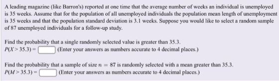 A leading magazine (like Barrons) reported at one time that the average number of weeks an individual is unemployed is 35 weeks. Assume that for the population of all unemployed individuals the population mean length of unemployment is 35 weeks and that the population standard deviation is 3.1 weeks. Suppose you would like to select a random sample of 87 unemployed individuals for a follow-up study Find the probability that a single randomly selected value is greater than 35.3. P(X> 35.3)-C O (Enter your answers as numbers accurate to 4 decimal places.) Find the probability that a sample of size n P(M> 35.3)- 87 is randomly selected with a mean greater than 35.3. (Enter your answers as numbers accurate to 4 decimal places.)