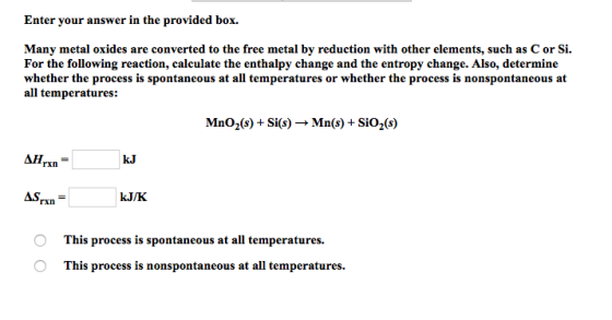 Enter vour answer in t he provided box. Many metal oxides are converted to the free metal by reduction with other elements, such as C or Si. For the following reaction, calculate the enthalpy change and the entropy change. Also, determine whether the process is spontaneous at all temperatures or whether the process is nonspontaneous at all temperatures: MnO2(s)+ Si(s) -» Mn(s) + SiO2(s) kJ ASrx,- This process is spontaneous at all temperatures. This process is nonspontaneous at all temperatures