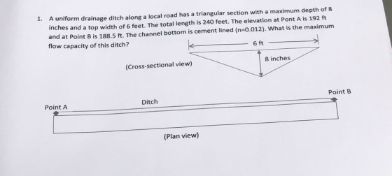 A uniform drainage ditch along a local road has a triangular section with a maximum depth of 8 inches and a top width of 6 feet. The total length is 240 feet. The elevation at Pont A is 192 ft and at Point B is 188.5 ft. The channel bottom is cement lined (n-0.012). What is the maximunm flow capacity of this ditch? 1. 6 ft 8 inches (Cross-sectional view) Point B Ditch Point A (Plan view)