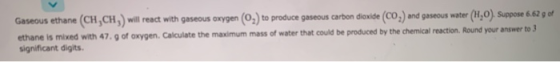 Gaseous ethane (CH,CH,) will react with gaseous oxygen (02) to produce gaseous carbon dioxide (CO,) and gaseous water (H,0).