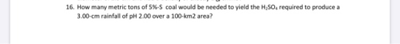 16. How many metric tons of 5%-S coal would be needed to yield the H2SO4 required to produce a 3.00-cm rainfall of pH 2.00 ov