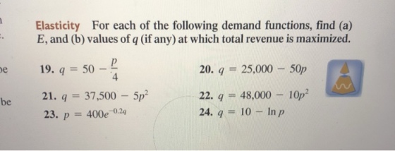 Elasticity For each of the following demand functions, find (a) E, and (b) values of q (if any) at which total revenue is maximized. 20. 25,000 50p 22-9 = 48,000-1 24. q10 In p e 19. q 50- 4 0p2 be 21. 37,500 5p2 23. p 400e 0.24