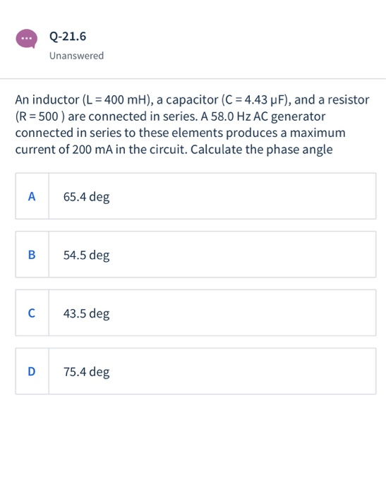 Q-21.6 Unanswered An inductor (L = 400 mH), a capacitor (C = 4.43 uF), and a resistor (R = 500 ) are connected in series. A 5