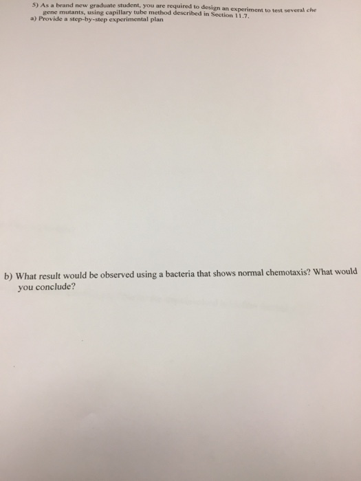 5) As a brand new graduate student, you are required to design an experiment to test several che gene mutants, using capillary tube method described in Section 11.7 a) Provide a step-by-step experimental plarn b) What result would be observed using a bacteria that shows normal chemotaxis? What would you conclude?