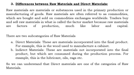 3. Differences between Raw Materials and Direct Materials: Raw materials are materials or substances used in the primary production or manufacturing of goods. Raw materials are often referred to as commodities, which are bought and sold on commodities exchanges worldwide. Traders buy and sell raw materials in what is called the factor market because raw materials are factors of productio much like labor and capital There are two subcategories of Raw Materials a. Direct Materials: These are materials incorporated into the final product. For example, this is the wood used to manufacture a cabinet. b. Indirect Materials: These are materials not incorporated into the final product, but which are consumed during the production process. For example, this is the lubricant, oils, rags etc. So we can understand that Direct materials are one of the categories of Raw Materials