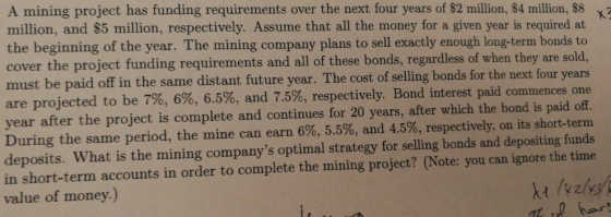 A mining project has funding requirements over the next four years of $2 million, $4 million, $8 a million, and $5 million, respectively. Assume that all the money for a given year is required at the beginning of the year. The mining company plans to sell exactly enough long-term bonds to cover the project funding requirements and all of these bonds, regardless of when they are sold, must be paid off in the same distant future year. The cost of selling bonds for the next four years are projected to be 7%, 6%, 6.5% year after the project is complete and continues for 20 years, after which the bond is paid off. During the same period, the mine can earn 6%, 5.5%, and 4.5%, respectively, on its short-term deposits. What is the mining companys optimal strategy for selling bonds and depositing funds in short-term accounts in order to complete the mining project? (Note: you can ignore the time value of money.) 6, and 7.5%, respectively. Bond interest paid commences one