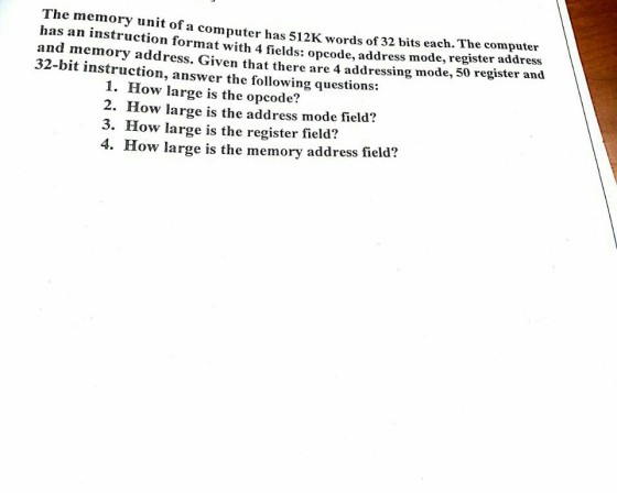The memory unit of a computer has 512K words of has an instruction format with 4 fields: opcode, add and memory address. Given that there are 4 addressing mode, 32-bit instruction, answer the following questions: 32 bits each. The computer ress mode, register address 50 register and 1. How large is the opcode? 2. How large is the address mode field? 3. How large is the register field? 4. How large is the memory address field?
