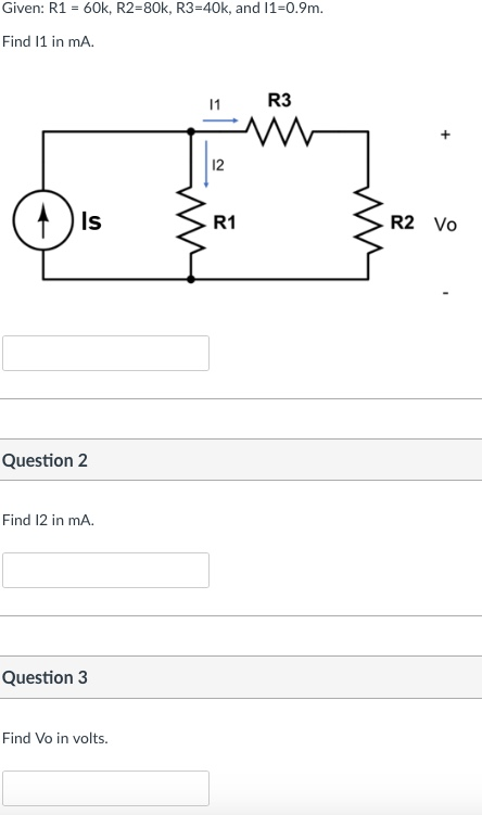 Given: R1- 60k, R2-80k, R3-40k, and 11-0.9m. Find 11 in mA. 1 R3 12 ls R1 R2 Vo Question 2 Find 12 in mA. Question 3 Find Vo in volts.