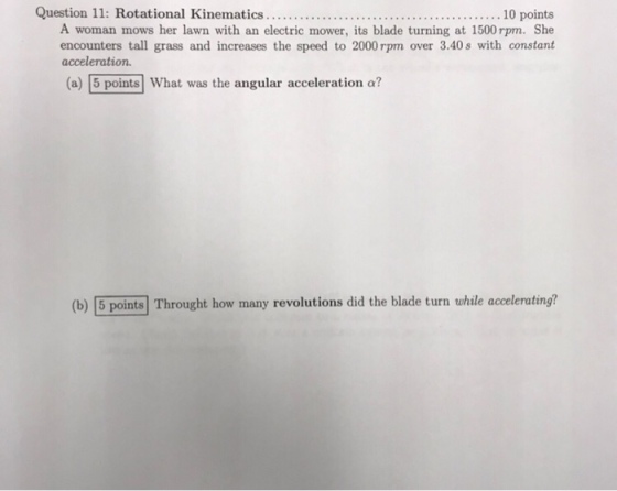 A woman mows her lawn with an electric mower, its blade turning at 1500 rpm. She encounters tall grass and increases the speed to 2000rpm over 3.40s with constant acceleration. (a) 5 points What was the angular acceleration a? (b) 5 points Throught how many revolutions did the blade turn while accelerating?