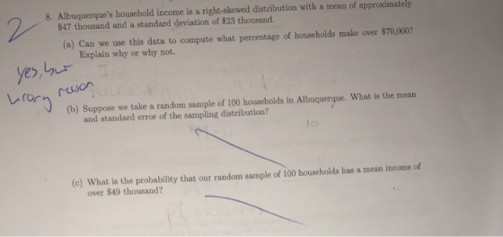 8. Albuquerques household income is a right-skewed distribution with a mean of approximately $47 thousand and a standard deviation of $23 thousand. (a) Can we use this data to compute what percentage of households make over $70,000? Explain why or why not Lir yes レrri (b) Suppose we take a random sample of 100 households in Albuquerque. What is the mean and standard error of the sampling distribution? (c) What is the probability that our random sample of 100 households has a mean income of over $49 thousand?