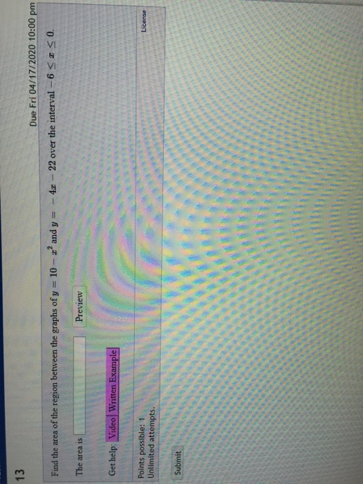 13 Due Fri 04/17/2020 10:00 pm Find the area of the region between the graphs of y = 10 - 2 and y = - 4. - 22 over the interv