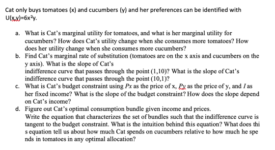 Cat only buys tomatoes (x) and cucumbers (y) and her preferences can be identified with U(x,x)=6x2y. a. What is Cats margina