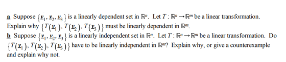 a Suppose {יוע ע ע 3is a linearly dependent set in R. Let T : Rn Rm be a linear transformation. Explain why { T(L| ), Tjas), Γ(L3 ) must be linearly dependent in Rin. b Suppose (x, t.,) is a linearly independent set in R. Let Tbe a linear transformation. Do T(Li ) , T(L, ), T(ש ) and explain why not. have to be linearly independent in R ? Explain why, or give a counterexample