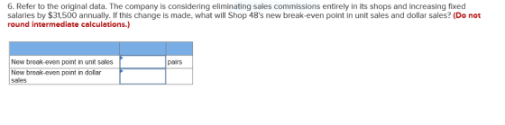 6. Refer to the original data. The company is considering eliminating sales commissions entirely in its shops and increasing fixed salaries by $31,500 annually. If this change is made, what will Shop 48s new break-even point in unit sales and dollar sales? (Do not round intermediate calculations.) New break-even point in unit sales pairs New break-even point in dollar sales