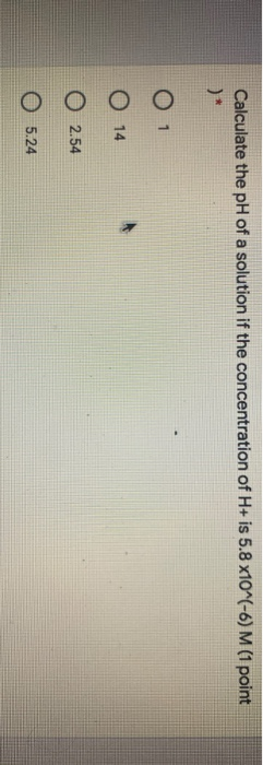 Calculate the pH of a solution if the concentration of H+ is 5.8 x10^(-6) M (1 point O 14 O 2.54 0 5.24