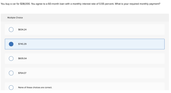 You buy a car for $38,000. You agree to a 60-month loan with a monthly interest rate of 0.55 percent. What is your required monthly payment? Multiple Cholce $634.24 $745.29 $605.54 $764.07 None of these cholces are correct.
