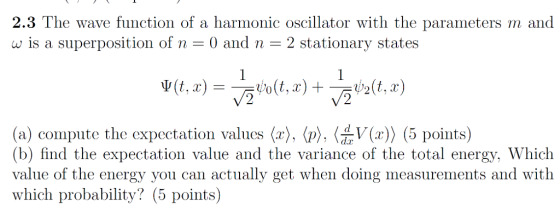 2.3 The wave function of a harmonic oscillator with the parameters m and w is a superposition of n 0 and n 2 stationary states o(Z,x ), 〈p), 〈d V(x)〉 (5 points) (a) compute the expectation values (r (b) find the expectation value and the variance of the total energy, Which value of the energy you can actually get when doing measurements and with which probability? (5 points)