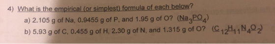 4) What is the empirical (or simplest) formula of each below? a) 2.105 g of Na, 0.9455 g of P, and 1.95 g of O? (Na, PO2) b)