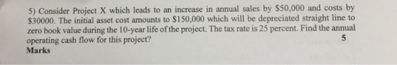 5) Consider Project X which leads to an increase in annual sales by $50,000 and costs by $30000. The initial asset cost amoun
