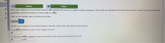 eBook Videe Data were collected on the amount spent by 64 customers for lunch at a major Houston restaurant. These data are contained in the fle named Houston. Based upon past studies the population standard deviation is known with σ-$13. Click on the datafile logo to reference the data. DATA血 Round your answers to two decimal places. Use the critical value with three decimal places. a.At99% confidence, what is the margin of error? b. Develop a 99% confidence interval estimate of the mean amount spent for lurch. to $